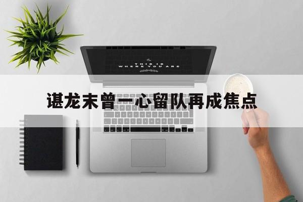 谌龙末曾一心留队再成焦点(谌龙vs乔纳坦2015苏迪曼杯半决赛)